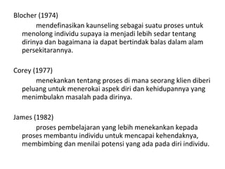 Blocher (1974)  mendefinasikan kaunseling sebagai suatu proses untuk menolong individu supaya ia menjadi lebih sedar tentang dirinya dan bagaimana ia dapat bertindak balas dalam alam persekitarannya.  Corey (1977)  menekankan tentang proses di mana seorang klien diberi peluang untuk menerokai aspek diri dan kehidupannya yang menimbulakn masalah pada dirinya. James (1982)  proses pembelajaran yang lebih menekankan kepada proses membantu individu untuk mencapai kehendaknya, membimbing dan menilai potensi yang ada pada diri individu.  