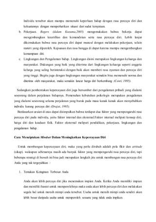 Individu tersebut akan mampu memenuhi keperluan hidup dengan rasa percaya diri dan
kekuatannya dengan memperhatikan situasi dari sudut kenyataan.
b. Pekerjaan. Rogers (dalam Kusuma,2005) mengemukakan bahwa bekerja dapat
mengembangkan kreatifitas dan kemandirian serta rasa percaya diri. Lebih lanjut
dikemukakan bahwa rasa percaya diri dapat muncul dengan melakukan pekerjaan, selain
materi yang diperoleh. Kepuasan dan rasa bangga di dapat karena mampu mengembangkan
kemampuan diri.
c. Lingkungan dan Pengalaman hidup. Lingkungan disini merupakan lingkungan keluarga dan
masyarakat. Dukungan yang baik yang diterima dari lingkungan keluarga seperti anggota
kelurga yang saling berinteraksi dengan baik akan memberi rasa nyaman dan percaya diri
yang tinggi. Begitu juga dengan lingkungan masyarakat semakin bisa memenuhi norma dan
diterima oleh masyarakat, maka semakin lancar harga diri berkembang (Centi, 1995).
Sedangkan pembentukan kepercayaan diri juga bersumber dari pengalaman pribadi yang dialami
seseorang dalam perjalanan hidupnya. Pemenuhan kebutuhan psikologis merupakan pengalaman
yang dialami seseorang selama perjalanan yang buruk pada masa kanak kanak akan menyebabkan
individu kurang percaya diri (Drajat, 1995).
Berdasarkan uraian di atas dapat disimpulkan bahwa terdapat dua faktor yang mempengaruhi rasa
percaya diri pada individu, yaitu faktor internal dan eksternal.Faktor internal meliputi konsep diri,
harga diri dan keadaan fisik. Faktor eksternal meliputi pendidikan, pekerjaan, lingkungan dan
pengalaman hidup.
Cara Menciptakan Mindset Dalam Meningkatkan Kepercayaan Diri
Untuk membangun kepercayaan diri, maka yang perlu dirubah adalah pola fikir dan attitude
(sikap). walaupun sebenarnya masih ada banyak faktor yang mempengaruhi rasa percaya diri, tapi
beberapa strategi di bawah ini bisa jadi merupakan langkah jitu untuk membangun rasa percaya diri
Anda yang tak tergoyahkan :
1. Temukan Keinginan Terbesar Anda
Anda akan lebih percaya diri jika menemukan impian Anda. Ketika Anda memiliki impian
dan memiliki hasrat untuk memperolehnya maka anda akan lebih percaya diri dan melakukan
segala hal untuk meraih mimpi anda tersebut. Usaha untuk meraih mimpi anda sendiri akan
lebih besar daripada usaha untuk memperoleh sesuatu yang tidak anda impikan.
 