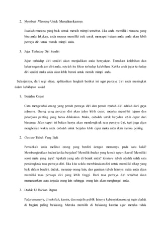 2. Membuat Planning Untuk Merealisasikannya
Buatlah rencana yang baik untuk meraih mimpi tersebut. Jika anda memiliki rencana yang
bisa anda lakukan, anda merasa memiliki trek untuk mencapai tujuan anda. anda akan lebih
percaya diri untuk meraih mimpi anda.
3. Jujur Terhadap Diri Sendiri
Jujur terhadap diri sendiri akan menjadikan anda bersyukur. Temukan kelebihan dan
kekurangan dalam diri anda, setelah itu fokus terhadap kelebihan. Ketika anda jujur terhadap
diri sendiri maka anda akan lebih berani untuk meraih mimpi anda.
Selanjutnya, dari segi sikap, aplikasikan langkah berikut ini agar percaya diri anda meningkat
dalam kehidupan sosial:
1. Berjalan Cepat
Cara mengetahui orang yang penuh percaya diri dan penuh rendah diri adalah dari gaya
jalannya. Orang yang percaya diri akan jalan lebih cepat. mereka memiliki tujuan dan
pekerjaan penting yang harus dilakukan. Maka, cobalah untuk berjalan lebih cepat dari
biasanya. Jalan cepat ini bukan hanya akan mendongkrak rasa percaya diri, tapi juga akan
menghemat waktu anda. cobalah untuk berjalan lebih cepat maka anda akan merasa penting.
2. Gesture Tubuh Yang Baik
Pernahkah anda melihat orang yang berdiri dengan menumpu pada satu kaki?
Membungkukkan badan ketika berjalan? Memiliki badan yang lemah seperti karet? Memiliki
sorot mata yang layu? Apakah yang ada di benak anda? Gesture tubuh adalah salah satu
pendongkrak rasa percaya diri. Jika kita selalu membiasakan diri untuk memiliki sikap yang
baik dalam berdiri, duduk, menatap orang lain, dan gerakan tubuh lainnya maka anda akan
memiliki rasa percaya diri yang lebih tinggi. Dari rasa percaya diri tersebut akan
memancarkan aura kepada orang lain sehingga orang lain akan menghargai anda.
3. Duduk Di Barisan Depan
Pada umumnya, di sekolah, kantor, dan majelis publik lainnya kebanyakan orang ingin duduk
di bagian paling belakang. Mereka memilih di belakang karena agar mereka tidak
 