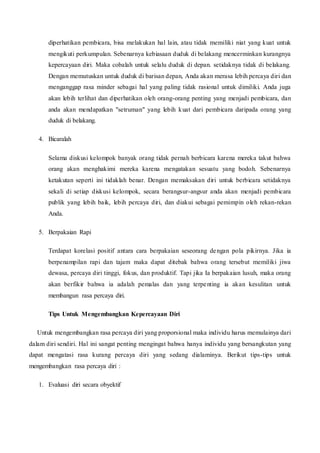 diperhatikan pembicara, bisa melakukan hal lain, atau tidak memiliki niat yang kuat untuk
mengikuti perkumpulan. Sebenarnya kebiasaan duduk di belakang mencerminkan kurangnya
kepercayaan diri. Maka cobalah untuk selalu duduk di depan. setidaknya tidak di belakang.
Dengan memutuskan untuk duduk di barisan depan, Anda akan merasa lebih percaya diri dan
menganggap rasa minder sebagai hal yang paling tidak rasional untuk dimiliki. Anda juga
akan lebih terlihat dan diperhatikan oleh orang-orang penting yang menjadi pembicara, dan
anda akan mendapatkan "setruman" yang lebih kuat dari pembicara daripada orang yang
duduk di belakang.
4. Bicaralah
Selama diskusi kelompok banyak orang tidak pernah berbicara karena mereka takut bahwa
orang akan menghakimi mereka karena mengatakan sesuatu yang bodoh. Sebenarnya
ketakutan seperti ini tidaklah benar. Dengan memaksakan diri untuk berbicara setidaknya
sekali di setiap diskusi kelompok, secara berangsur-angsur anda akan menjadi pembicara
publik yang lebih baik, lebih percaya diri, dan diakui sebagai pemimpin oleh rekan-rekan
Anda.
5. Berpakaian Rapi
Terdapat korelasi positif antara cara berpakaian seseorang dengan pola pikirnya. Jika ia
berpenampilan rapi dan tajam maka dapat ditebak bahwa orang tersebut memiliki jiwa
dewasa, percaya diri tinggi, fokus, dan produktif. Tapi jika Ia berpakaian lusuh, maka orang
akan berfikir bahwa ia adalah pemalas dan yang terpenting ia akan kesulitan untuk
membangun rasa percaya diri.
Tips Untuk Mengembangkan Kepercayaan Diri
Untuk mengembangkan rasa percaya diri yang proporsional maka individu harus memulainya dari
dalam diri sendiri. Hal ini sangat penting mengingat bahwa hanya individu yang bersangkutan yang
dapat mengatasi rasa kurang percaya diri yang sedang dialaminya. Berikut tips-tips untuk
mengembangkan rasa percaya diri :
1. Evaluasi diri secara obyektif
 