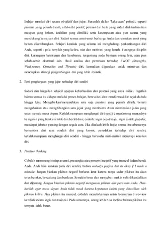 Belajar menilai diri secara obyektif dan jujur. Susunlah daftar "kekayaan" pribadi, seperti
prestasi yang pernah diraih, sifat-sifat positif, potensi diri baik yang sudah diaktualisasikan
maupun yang belum, keahlian yang dimiliki, serta kesempatan atau pun sarana yang
mendukung kemajuan diri. Sadari semua asset-asset berharga Anda dan temukan asset yang
belum dikembangkan. Pelajari kendala yang selama ini menghalangi perkembangan diri
Anda, seperti : pola berpikir yang keliru, niat dan motivasi yang lemah, kurangnya disiplin
diri, kurangnya ketekunan dan kesabaran, tergantung pada bantuan orang lain, atau pun
sebab-sebab eksternal lain. Hasil analisa dan pemetaan terhadap SWOT (Strengths,
Weaknesses, Obstacles and Threats) diri, kemudian digunakan untuk membuat dan
menerapkan strategi pengembangan diri yang lebih realistik.
2. Beri penghargaan yang jujur terhadap diri sendiri
Sadari dan hargailah sekecil apapun keberhasilan dan potensi yang anda miliki. Ingatlah
bahwa semua itu didapat melalui proses belajar, berevolusi dan transformasi diri sejak dahulu
hingga kini. Mengabaikan/meremehkan satu saja prestasi yang pernah diraih, berarti
mengabaikan atau menghilangkan satu jejak yang membantu Anda menemukan jalan yang
tepat menuju masa depan. Ketidakmampuan menghargai diri sendiri, mendorong munculnya
keinginan yang tidak realistik dan berlebihan; contoh: ingin cepat kaya, ingin cantik, populer,
mendapat jabatan penting dengan segala cara. Jika ditelaah lebih lanjut semua itu sebenarnya
bersumber dari rasa rendah diri yang kronis, penolakan terhadap diri sendiri,
ketidakmampuan menghargai diri sendiri - hingga berusaha mati-matian menutupi keaslian
diri.
3. Positive thinking
Cobalah memerangi setiap asumsi, prasangka atau persepsi negatif yang muncul dalam benak
Anda. Anda bisa katakan pada diri sendiri, bahwa nobodys perfect dan its okay if I made a
mistake. Jangan biarkan pikiran negatif berlarut-larut karena tanpa sadar pikiran itu akan
terus berakar, bercabang dan berdaun. Semakin besar dan menyebar, makin sulit dikendalikan
dan dipotong. Jangan biarkan pikiran negatif menguasai pikiran dan perasaan Anda. Hati-
hatilah agar masa depan Anda tidak rusak karena keputusan keliru yang dihasilkan oleh
pikiran keliru. Jika pikiran itu muncul, cobalah menuliskannya untuk kemudian di re-view
kembali secara logis dan rasional. Pada umumnya, orang lebih bisa melihat bahwa pikiran itu
ternyata tidak benar.
 
