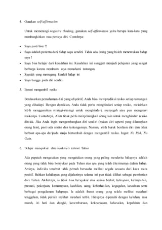 4. Gunakan self-affirmation
Untuk memerangi negative thinking, gunakan self-affirmation yaitu berupa kata-kata yang
membangkitkan rasa percaya diri. Contohnya:
 Saya pasti bisa !!
 Saya adalah penentu dari hidup saya sendiri. Tidak ada orang yang boleh menentukan hidup
saya !
 Saya bisa belajar dari kesalahan ini. Kesalahan ini sungguh menjadi pelajaran yang sangat
berharga karena membantu saya memahami tantangan
 Sayalah yang memegang kendali hidup ini
 Saya bangga pada diri sendiri
5. Berani mengambil resiko
Berdasarkan pemahaman diri yang obyektif, Anda bisa memprediksi resiko setiap tantangan
yang dihadapi. Dengan demikian, Anda tidak perlu menghindari setiap resiko, melainkan
lebih menggunakan strategi-strategi untuk menghindari, mencegah atau pun mengatasi
resikonya. Contohnya, Anda tidak perlu menyenangkan orang lain untuk menghindari resiko
ditolak. Jika Anda ingin mengembangkan diri sendiri (bukan diri seperti yang diharapkan
orang lain), pasti ada resiko dan tantangannya. Namun, lebih buruk berdiam diri dan tidak
berbuat apa-apa daripada maju bertumbuh dengan mengambil resiko. Ingat: No Risk, No
Gain.
6. Belajar mensyukuri dan menikmati rahmat Tuhan
Ada pepatah mengatakan yang mengatakan orang yang paling menderita hidupnya adalah
orang yang tidak bisa bersyukur pada Tuhan atas apa yang telah diterimanya dalam hidup.
Artinya, individu tersebut tidak pernah berusaha melihat segala sesuatu dari kaca mata
positif. Bahkan kehidupan yang dijalaninya selama ini pun tidak dilihat sebagai pemberian
dari Tuhan. Akibatnya, ia tidak bisa bersyukur atas semua berkat, kekayaan, kelimpahan,
prestasi, pekerjaan, kemampuan, keahlian, uang, keberhasilan, kegagalan, kesulitan serta
berbagai pengalaman hidupnya. Ia adalah ibarat orang yang selalu melihat matahari
tenggelam, tidak pernah melihat matahari terbit. Hidupnya dipenuhi dengan keluhan, rasa
marah, iri hati dan dengki, kecemburuan, kekecewaan, kekesalan, kepahitan dan
 
