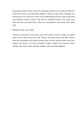 keputusasaan. Dengan "beban" seperti itu, bagaimana individu itu bisa menikmati hidup dan
melihat hal-hal baik yang terjadi dalam hidupnya? Tidak heran jika dirinya dihinggapi rasa
kurang percaya diri yang kronis, karena selalu membandingkan dirinya dengan orang-orang
yang membuat "cemburu" hatinya. Oleh sebab itu, belajarlah bersyukur atas apapun yang
Anda alami dan percayalah bahwa Tuhan pasti menginginkan yang terbaik untuk hidup
Anda.
7. Menetapkan tujuan yang realistik
Anda perlu mengevaluasi tujuan-tujuan yang Anda tetapkan selama ini, dalam arti apakah
tujuan tersebut sudah realistik atau tidak. Dengan menerapkan tujuan yang lebih realistik,
maka akan memudahkan anda dalam mencapai tujuan tersebut. Dengan demikian anda akan
menjadi lebih percaya diri dalam mengambil langkah, tindakan dan keputusan dalam
mencapai masa depan, sambil mencegah terjadinya resiko yang tidak diinginkan.
 