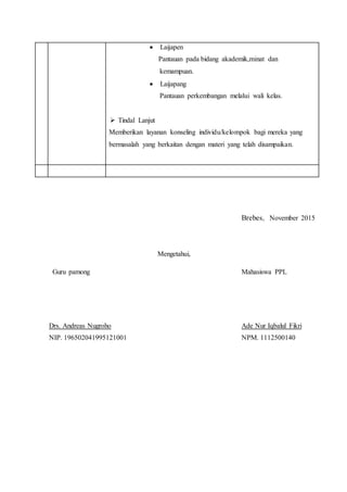 Laijapen
Pantauan pada bidang akademik,minat dan
kemampuan.
 Laijapang
Pantauan perkembangan melalui wali kelas.
 Tindal Lanjut
Memberikan layanan konseling individu/kelompok bagi mereka yang
bermasalah yang berkaitan dengan materi yang telah disampaikan.
Brebes, November 2015
Mengetahui,
Guru pamong Mahasiswa PPL
Drs. Andreas Nugroho Ade Nur Iqbalul Fikri
NIP. 196502041995121001 NPM. 1112500140
 