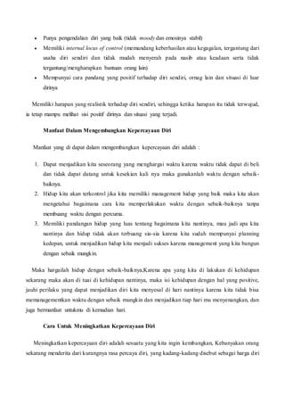  Punya pengendalian diri yang baik (tidak moody dan emosinya stabil)
 Memiliki internal locus of control (memandang keberhasilan atau kegagalan, tergantung dari
usaha diri sendiri dan tidak mudah menyerah pada nasib atau keadaan serta tidak
tergantung/mengharapkan bantuan orang lain)
 Mempunyai cara pandang yang positif terhadap diri sendiri, ornag lain dan situasi di luar
dirinya
Memiliki harapan yang realistik terhadap diri sendiri, sehingga ketika harapan itu tidak terwujud,
ia tetap mampu melihat sisi positif dirinya dan situasi yang terjadi.
Manfaat Dalam Mengembangkan Kepercayaan Diri
Manfaat yang di dapat dalam mengembangkan kepercayaan diri adalah :
1. Dapat menjadikan kita seseorang yang menghargai waktu karena waktu tidak dapat di beli
dan tidak dapat datang untuk kesekian kali nya maka gunakanlah waktu dengan sebaik-
baiknya.
2. Hidup kita akan terkontrol jika kita memiliki management hidup yang baik maka kita akan
mengetahui bagaimana cara kita memperlakukan waktu dengan sebaik-baiknya tanpa
membuang waktu dengan percuma.
3. Memiliki pandangan hidup yang luas tentang bagaimana kita nantinya, mau jadi apa kita
nantinya dan hidup tidak akan terbuang sia-sia karena kita sudah mempunyai planning
kedepan, untuk menjadikan hidup kita menjadi sukses karena management yang kita bangun
dengan sebaik mungkin.
Maka hargailah hidup dengan sebaik-baiknya,Karena apa yang kita di lakukan di kehidupan
sekarang maka akan di tuai di kehidupan nantinya, maka isi kehidupan dengan hal yang positive,
jauhi perilaku yang dapat menjadikan diri kita menyesal di hari nantinya karena kita tidak bisa
memanagementkan waktu dengan sebaik mungkin dan menjadikan tiap hari mu menyenangkan, dan
juga bermanfaat untukmu di kemudian hari.
Cara Untuk Meningkatkan Kepercayaan Diri
Meningkatkan kepercayaan diri adalah sesuatu yang kita ingin kembangkan, Kebanyakan orang
sekarang menderita dari kurangnya rasa percaya diri, yang kadang-kadang disebut sebagai harga diri
 