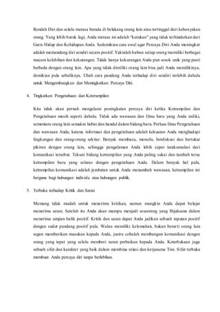 Rendah Diri dan selalu merasa berada di belakang orang lain atau tertinggal dari kebanyakan
orang. Yang lebih buruk lagi, Anda merasa ini adalah “kutukan” yang tidak terhindarkan dari
Garis Hidup dan Kehidupan Anda. Sedemikian cara awal agar Percaya Diri Anda meningkat
adalah memandang diri sendiri secara positif. Yakinlah bahwa setiap orang memiliki berbagai
macam kelebihan dan kekurangan. Tidak hanya kekurangan Anda pun sosok unik yang pasti
berbeda dengan orang lain. Apa yang tidak dimiliki orang lain bisa jadi Anda memilikinya,
demikian pula sebaliknya. Ubah cara pandang Anda terhadap diri sendiri terlebih dahulu
untuk Mengembangkan dan Meningkatkan Percaya Diri.
4. Tingkatkan Pengetahuan dan Keterampilan
Kita tidak akan pernah mengalami peningkatan percaya diri ketika Ketrampilan dan
Pengetahuan masih seperti dahulu. Tidak ada wawasan dan Ilmu baru yang Anda miliki,
sementara orang lain semakin hebat dan handal dalam bidang baru. Perluas Ilmu Pengetahuan
dan wawasan Anda, karena informasi dan pengetahuan adalah kekuatan Anda menghadapi
lingkungan dan orang-orang sekitar. Banyak membaca, menulis, berdiskusi dan bertukar
pikiran dengan orang lain, sehingga pengalaman Anda lebih cepat terakumulasi dari
komunikasi tersebut. Tekuni bidang ketrampilan yang Anda paling sukai dan tambah terus
ketrampilan baru yang selaras dengan pengetahuan Anda. Dalam banyak hal pula,
ketrampilan komunikasi adalah jembatan untuk Anda menambah wawasan, ketrampilan ini
berguna bagi hubungan individu atau hubungan publik.
5. Terbuka terhadap Kritik dan Saran
Memang tidak mudah untuk menerima kritikan, namun mungkin Anda dapat belajar
menerima saran. Setelah itu Anda akan mampu menjadi seseorang yang Bijaksana dalam
menerima umpan balik positif. Kritik dan saran dapat Anda jadikan sebuah inputan positif
dengan sudut pandang positif pula. Walau memiliki kelemahan, bukan berarti orang lain
segan memberikan masukan kepada Anda, justru cobalah membangun komunikasi dengan
orang yang tepat yang selalu memberi saran perbaikan kepada Anda. Keterbukaan juga
sebuah sifat dan karakter yang baik dalam membina relasi dan kerjasama Tim. Sifat terbuka
membuat Anda percaya diri tanpa berlebihan.
 