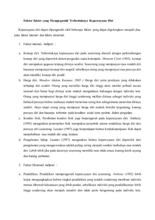 Faktor faktor yang Mempegaruhi Terbentuknya Kepercayaan Diri
Kepercayaan diri dapat dipengaruhi oleh beberapa faktor yang dapat digolongkan menjadi dua,
yaitu faktor internal dan faktor eksternal.
1. Faktor internal, meliputi :
a. Konsep diri. Terbentuknya keperayaan diri pada seseorang diawali dengan perkembangan
konsep diri yang diperoleh dalam pergaulan suatu kelompok. Menurut Centi (1995), konsep
diri merupakan gagasan tentang dirinya sendiri. Seseorang yang mempunyai rasa rendah diri
biasanya mempunyai konsep diri negatif, sebaliknya orang yang mempunyai rasa percaya diri
akan memiliki konsep diri positif.
b. Harga diri. Meadow (dalam Kusuma, 2005 ) Harga diri yaitu penilaian yang dilakukan
terhadap diri sendiri. Orang yang memiliki harga diri tinggi akan menilai pribadi secara
rasional dan benar bagi dirinya serta mudah mengadakan hubungan dengan individu lain.
Orang yang mempunyai harga diri tinggi cenderung melihat dirinya sebagai individu yang
berhasil percaya bahwa usahanya mudah menerima orang lain sebagaimana menerima dirinya
sendiri. Akan tetapi orang yang mempuyai harga diri rendah bersifat tergantung, kurang
percaya diri dan biasanya terbentur pada kesulitan sosial serta pesimis dalam pergaulan.
c. Kondisi fisik. Perubahan kondisi fisik juga berpengaruh pada kepercayaan diri. Anthony
(1992) mengatakan penampilan fisik merupakan penyebab utama rendahnya harga diri dan
percaya diri seseorang. Lauster (1997) juga berpendapat bahwa ketidakmampuan fisik dapat
menyebabkan rasa rendah diri yang kentara.
d. Pengalaman hidup. Lauster (1997) mengatakan bahwa kepercayaan diri diperoleh dari
pengalaman yang mengecewakan adalah paling sering menjadi sumber timbulnya rasa rendah
diri. Lebih lebih jika pada dasarnya seseorang memiliki rasa tidak aman, kurang kasih sayang
dan kurang perhatian.
2. Faktor Eksternal meliputi :
a. Pendidikan. Pendidikan mempengaruhi kepercayaan diri seseorang. Anthony (1992) lebih
lanjut mengungkapkan bahwa tingkat pendidikan yang rendah cenderung membuat individu
merasa dibawah kekuasaan yang lebih pandai, sebaliknya individu yang pendidikannya lebih
tinggi cenderung akan menjadi mandiri dan tidak perlu bergantung pada individu lain.
 
