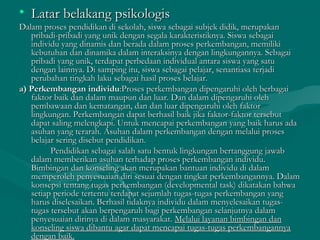 • Latar belakang psikologisLatar belakang psikologis
Dalam proses pendidikan di sekolah, siswa sebagai subjek didik, merupakanDalam proses pendidikan di sekolah, siswa sebagai subjek didik, merupakan
pribadi-pribadi yang unik dengan segala karakteristiknya. Siswa sebagaipribadi-pribadi yang unik dengan segala karakteristiknya. Siswa sebagai
individu yang dinamis dan berada dalam proses perkembangan, memilikiindividu yang dinamis dan berada dalam proses perkembangan, memiliki
kebutuhan dan dinamika dalam interaksinya dengan lingkungannya. Sebagaikebutuhan dan dinamika dalam interaksinya dengan lingkungannya. Sebagai
pribadi yang unik, terdapat perbedaan individual antara siswa yang satupribadi yang unik, terdapat perbedaan individual antara siswa yang satu
dengan lainnya. Di samping itu, siswa sebagai pelajar, senantiasa terjadidengan lainnya. Di samping itu, siswa sebagai pelajar, senantiasa terjadi
perubahan tingkah laku sebagai hasil proses belajar.perubahan tingkah laku sebagai hasil proses belajar.
a) Perkembangana) Perkembangan individuindividu:Proses perkembangan dipengaruhi oleh berbagai:Proses perkembangan dipengaruhi oleh berbagai
faktor baik dan dalam maupun dan luar. Dan dalam dipengaruhi olehfaktor baik dan dalam maupun dan luar. Dan dalam dipengaruhi oleh
pembawaan dan kematangan, dan dan luar dipengaruhi oleh faktorpembawaan dan kematangan, dan dan luar dipengaruhi oleh faktor
lingkungan. Perkembangan dapat berhasil baik jika faktor-faktor tersebutlingkungan. Perkembangan dapat berhasil baik jika faktor-faktor tersebut
dapat saling melengkapi. Untuk mencapai perkembangan yang baik harus adadapat saling melengkapi. Untuk mencapai perkembangan yang baik harus ada
asuhan yang terarah. Asuhan dalam perkembangan dengan melalui prosesasuhan yang terarah. Asuhan dalam perkembangan dengan melalui proses
belajar sering disebut pendidikan.belajar sering disebut pendidikan.
Pendidikan sebagai salah satu bentuk lingkungan bertanggung jawabPendidikan sebagai salah satu bentuk lingkungan bertanggung jawab
dalam memberikan asuhan terhadap proses perkembangan individu.dalam memberikan asuhan terhadap proses perkembangan individu.
Bimbingan dan konseling akan merupakan bantuan individu di dalamBimbingan dan konseling akan merupakan bantuan individu di dalam
memperoleh penyesuaian diri sesuai dengan tingkat perkembangannya. Dalammemperoleh penyesuaian diri sesuai dengan tingkat perkembangannya. Dalam
konsepsi tentang tugas perkembangan (developmental task) dikatakan bahwakonsepsi tentang tugas perkembangan (developmental task) dikatakan bahwa
setiap periode tertentu terdapat sejumlah tugas-tugas perkembangan yangsetiap periode tertentu terdapat sejumlah tugas-tugas perkembangan yang
harus diselesaikan. Berhasil tidaknya individu dalam menyelesaikan tugas-harus diselesaikan. Berhasil tidaknya individu dalam menyelesaikan tugas-
tugas tersebut akan berpengaruh bagi perkembangan selanjutnya dalamtugas tersebut akan berpengaruh bagi perkembangan selanjutnya dalam
penyesuaian dirinya di dalam masyarakat.penyesuaian dirinya di dalam masyarakat. Melalui layanan bimbingan danMelalui layanan bimbingan dan
konseling siswa dibantu agar dapat mencapai tugas-tugas perkembangannyakonseling siswa dibantu agar dapat mencapai tugas-tugas perkembangannya
dengan baik.dengan baik.
 