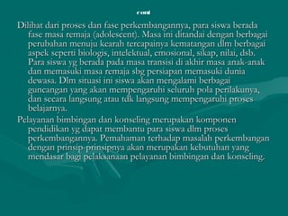 contcont
Dilihat dari proses dan fase perkembangannya, para siswa beradaDilihat dari proses dan fase perkembangannya, para siswa berada
fase masa remaja (adolescent). Masa ini ditandai dengan berbagaifase masa remaja (adolescent). Masa ini ditandai dengan berbagai
perubahan menuju kearah tercapainya kematangan dlm berbagaiperubahan menuju kearah tercapainya kematangan dlm berbagai
aspek seperti biologis, intelektual, emosional, sikap, nilai, dsb.aspek seperti biologis, intelektual, emosional, sikap, nilai, dsb.
Para siswa yg berada pada masa transisi di akhir masa anak-anakPara siswa yg berada pada masa transisi di akhir masa anak-anak
dan memasuki masa remaja sbg persiapan memasuki duniadan memasuki masa remaja sbg persiapan memasuki dunia
dewasa. Dlm situasi ini siswa akan mengalami berbagaidewasa. Dlm situasi ini siswa akan mengalami berbagai
guncangan yang akan mempengaruhi seluruh pola perilakunya,guncangan yang akan mempengaruhi seluruh pola perilakunya,
dan secara langsung atau tdk langsung mempengaruhi prosesdan secara langsung atau tdk langsung mempengaruhi proses
belajarnya.belajarnya.
Pelayanan bimbingan dan konseling merupakan komponenPelayanan bimbingan dan konseling merupakan komponen
pendidikan yg dapat membantu para siswa dlm prosespendidikan yg dapat membantu para siswa dlm proses
perkembangannya. Pemahaman terhadap masalah perkembanganperkembangannya. Pemahaman terhadap masalah perkembangan
dengan prinsip-prinsipnya akan merupakan kebutuhan yangdengan prinsip-prinsipnya akan merupakan kebutuhan yang
mendasar bagi pelaksanaan pelayanan bimbingan dan konseling.mendasar bagi pelaksanaan pelayanan bimbingan dan konseling.
 