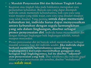 • d.d. Masalah Penyesuaian Diri dan Kelainan Tingkah LakuMasalah Penyesuaian Diri dan Kelainan Tingkah Laku
• Kegiatan atau tingkah laku pada hakikatnya merupakan caraKegiatan atau tingkah laku pada hakikatnya merupakan cara
pernenuhan kebutuhan. Banyak cara yang dapat ditempuhpernenuhan kebutuhan. Banyak cara yang dapat ditempuh
individu untuk memenuhi kebutuhannya, baik cara-cara yangindividu untuk memenuhi kebutuhannya, baik cara-cara yang
wajar maupun yang tidak wajar, cara-cara yang disadari maupunwajar maupun yang tidak wajar, cara-cara yang disadari maupun
yang tidak disadari. Yang pentingyang tidak disadari. Yang penting untuk dapat memenuhiuntuk dapat memenuhi
kebutuhan ini, individu harus dapat menyesuaikankebutuhan ini, individu harus dapat menyesuaikan
antara kebutuhan dengan segala kemungkinanantara kebutuhan dengan segala kemungkinan
yang ada dalam lingkungan, disebut sebagaiyang ada dalam lingkungan, disebut sebagai
proses penyesuaian diriproses penyesuaian diri. Individu harus menyesuaikan diri. Individu harus menyesuaikan diri
dengan berbagai lingkungan baik lingkungan sekolah, rumahdengan berbagai lingkungan baik lingkungan sekolah, rumah
maupun masyarakat.maupun masyarakat.
• Proses penyesuaian diri ini banyak sekali menimbulkan berbagaiProses penyesuaian diri ini banyak sekali menimbulkan berbagai
masalah terutama bagi diri individu sendiri.masalah terutama bagi diri individu sendiri. Jika individu dapatJika individu dapat
berhasil memenuhi kebutuhannya sesuai denganberhasil memenuhi kebutuhannya sesuai dengan
lingkungannya dan tanpa menimbulkan gangguan ataulingkungannya dan tanpa menimbulkan gangguan atau
kerugian bagi lingkungannya, hal itu disebut “adjusted”kerugian bagi lingkungannya, hal itu disebut “adjusted”
atau penyesuaian yang baikatau penyesuaian yang baik. Dan sebaliknya jika individu gagal. Dan sebaliknya jika individu gagal
dalani proses penyesuaian diri tersebut, disebut “maladjusted”dalani proses penyesuaian diri tersebut, disebut “maladjusted”
atauatau salah suaisalah suai..
 