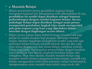 • ee.. Masalah BelajarMasalah Belajar
• Dalam keseluruhan proses pendidikan, kegiatan belajarDalam keseluruhan proses pendidikan, kegiatan belajar
rnerupakan kegiatan inti. Sebagaimana telah dikemukakan di atas,rnerupakan kegiatan inti. Sebagaimana telah dikemukakan di atas,
pendidikan itu sendiri dapat diartikan sebagai bantuanpendidikan itu sendiri dapat diartikan sebagai bantuan
perkembangan dengan melalui kegiatan belajar.perkembangan dengan melalui kegiatan belajar. SecaraSecara
psikologis belajar dapat diartikan sebagai suatu prosespsikologis belajar dapat diartikan sebagai suatu proses
memperoleh perubahan tingkah laku untuk memperolehmemperoleh perubahan tingkah laku untuk memperoleh
pola pola respons yang baru yang diperlukan dalampola pola respons yang baru yang diperlukan dalam
interaksi dengan lingkungan secara efisien.interaksi dengan lingkungan secara efisien.
• Dalam proses belajar dapat timbul berbagai masalah baik bagiDalam proses belajar dapat timbul berbagai masalah baik bagi
pelajar itu sendiri maupun bagi pengajar. Beberapa masalahpelajar itu sendiri maupun bagi pengajar. Beberapa masalah
belajar, misalnya bagamana menciptakan kondisi yang baik agarbelajar, misalnya bagamana menciptakan kondisi yang baik agar
perbuatan belajar berhasil, memilih metode dan alat-alat yangperbuatan belajar berhasil, memilih metode dan alat-alat yang
tepat sesuai dengan jenis dan situasi belajar, membuat rencanatepat sesuai dengan jenis dan situasi belajar, membuat rencana
belajar bagi siswa, menyesuaikan proses belajar dengan keunikanbelajar bagi siswa, menyesuaikan proses belajar dengan keunikan
siswa, penilaian hasil belajar, diagnosis kesulitan belajar, dansiswa, penilaian hasil belajar, diagnosis kesulitan belajar, dan
sebagainya. Bagi siswa sendiri, masalah-masalah belajar yangsebagainya. Bagi siswa sendiri, masalah-masalah belajar yang
mungkin timbul misalnya pengaturan waktu belajar, memilih caramungkin timbul misalnya pengaturan waktu belajar, memilih cara
belajar, menggunakan buku-buku pelajaran, belajar berkelompok,belajar, menggunakan buku-buku pelajaran, belajar berkelompok,
mempersiapkan ujian, memilih mata kuliah yang cocok, dsbmempersiapkan ujian, memilih mata kuliah yang cocok, dsb
 