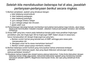 Setelah kita mendiskusikan beberapa hal di atas, jawablah
pertanyaan-pertanyaan berikut secara ringkas.
1) Berikan penjelasan, apakah yang dimaksud dengan:
a. latar belakang sosial-kultural
b. latar belakang pedagogis.
c. latar belakang psikologis.
d. guru sebagai direktur belajar.
e. guru sebagai pelajar dan ilmuwan.
f. gejala salah suai.
2) Perkembangan teknologi banyak memberikan kemudahan-kemudahan bagi individu, akan tetapi
dapat pula menimbulkan masalah-masalah. Jelaskan maksud pernyataan tersebut, dan berikan
contohnya.
3) Siswa SMP yang baru masuk pada hakikatnya berada pada masa peralihan lingkungan
pendidikan yaitu dan lingkungan SD ke lingkungan SMP. Dalam situasi ini siswa baru
harus menyesuaikan diri dengan lingkungannya yang baru.
a. Berikan contoh hal-hal yang bersitat baru di SMP, sehingga para siswa perlu
menyesuaikan diri.
b. Mengapa untuk hal itu siswa memerlukan bantuan?
c. Berikan contoh upaya-upaya membantu mereka.
4) Berikan beberapa contoh konkret yang menunjukkan bahwa antarsiswa terdapat
perbedaan dalam beberapa aspek. Apa yang dapat dilakukan sehubungan dengan
adanya perbedaan tersebut?
5) Dikatakan bahwa tingkah laku terjadi karena adanya kebutuhan. Coba Anda diskusikan dengan
beberapa teman Anda (sbg siswa), kebutuhan-kebutuhan apakah yang mendorong mereka
memasuki sekolah (SMTP). Bagaimana kesimpulan Anda, dan apa yang sebaiknya Anda
lakukan
 