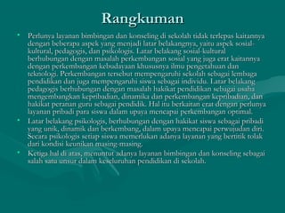 RangkumanRangkuman
• Perlunya layanan bimbingan dan konseling di sekolah tidak terlepas kaitannyaPerlunya layanan bimbingan dan konseling di sekolah tidak terlepas kaitannya
dengan beberapa aspek yang menjadi latar belakangnya, yaitu aspek sosial-dengan beberapa aspek yang menjadi latar belakangnya, yaitu aspek sosial-
kultural, pedagogis, dan psikologis. Latar belakang sosial-kulturalkultural, pedagogis, dan psikologis. Latar belakang sosial-kultural
berhubungan dengan masalah perkembangan sosial yang juga erat kaitannyaberhubungan dengan masalah perkembangan sosial yang juga erat kaitannya
dengan perkembangan kebudayaan khususnya ilmu pengetahuan dandengan perkembangan kebudayaan khususnya ilmu pengetahuan dan
teknologi. Perkembangan tersebut mempengaruhi sekolah sebagai lembagateknologi. Perkembangan tersebut mempengaruhi sekolah sebagai lembaga
pendidikan dan juga mempengaruhi siswa sebagai individu. Latar belakangpendidikan dan juga mempengaruhi siswa sebagai individu. Latar belakang
pedagogis berhubungan dengan masalah hakikat pendidikan sebagai usahapedagogis berhubungan dengan masalah hakikat pendidikan sebagai usaha
mengembangkan kepribadian, dinamika dan perkembangan kepribadian, danmengembangkan kepribadian, dinamika dan perkembangan kepribadian, dan
hakikat peranan guru sebagai pendidik. Hal itu berkaitan erat dengan perlunyahakikat peranan guru sebagai pendidik. Hal itu berkaitan erat dengan perlunya
layanan pribadi para siswa dalam upaya mencapai perkembangan optimal.layanan pribadi para siswa dalam upaya mencapai perkembangan optimal.
• Latar belakang psikologis, berhubungan dengan hakikat siswa sebagai pribadiLatar belakang psikologis, berhubungan dengan hakikat siswa sebagai pribadi
yang unik, dinamik dan berkembang, dalam upaya mencapai perwujudan diri.yang unik, dinamik dan berkembang, dalam upaya mencapai perwujudan diri.
Secara psikologis setiap siswa memerlukan adanya layanan yang bertitik tolakSecara psikologis setiap siswa memerlukan adanya layanan yang bertitik tolak
dari kondisi keunikan masing-masing.dari kondisi keunikan masing-masing.
• Ketiga hal di atas, menuntut adanya layanan bimbingan dan konseling sebagaiKetiga hal di atas, menuntut adanya layanan bimbingan dan konseling sebagai
salah satu unsur dalam keseluruhan pendidikan di sekolah.salah satu unsur dalam keseluruhan pendidikan di sekolah.
 