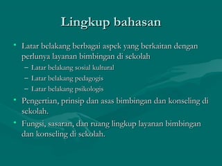 Lingkup bahasanLingkup bahasan
• Latar belakang berbagai aspek yang berkaitan denganLatar belakang berbagai aspek yang berkaitan dengan
perlunya layanan bimbingan di sekolahperlunya layanan bimbingan di sekolah
– Latar belakang sosial kulturalLatar belakang sosial kultural
– Latar belakang pedagogisLatar belakang pedagogis
– Latar belakang psikologisLatar belakang psikologis
• Pengertian, prinsip dan asas bimbingan dan konseling diPengertian, prinsip dan asas bimbingan dan konseling di
sekolah.sekolah.
• Fungsi, sasaran, dan ruang lingkup layanan bimbinganFungsi, sasaran, dan ruang lingkup layanan bimbingan
dan konseling di sekolah.dan konseling di sekolah.
 
