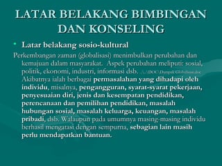 LATAR BELAKANG BIMBINGANLATAR BELAKANG BIMBINGAN
DAN KONSELINGDAN KONSELING
• Latar belakang sosio-kulturalLatar belakang sosio-kultural
Perkembangan zaman (globalisasi) menimbulkan perubahan danPerkembangan zaman (globalisasi) menimbulkan perubahan dan
kemajuan dalam masyarakat. Aspek perubahan meliputi: sosial,kemajuan dalam masyarakat. Aspek perubahan meliputi: sosial,
politik, ekonomi, industri, informasi dsb.politik, ekonomi, industri, informasi dsb. ....DOCDampak Globalisasi.doc....DOCDampak Globalisasi.doc
Akibatnya ialah berbagaiAkibatnya ialah berbagai permasalahan yang dihadapi olehpermasalahan yang dihadapi oleh
individuindividu, misalnya,, misalnya, pengangguran, syarat-syarat pekerjaan,pengangguran, syarat-syarat pekerjaan,
penyesuaian diri, jenis dan kesempatan pendidikan,penyesuaian diri, jenis dan kesempatan pendidikan,
perencanaan dan pemilihan pendidikan, masalahperencanaan dan pemilihan pendidikan, masalah
hubungan sosial, masalah keluarga, keuangan, masalahhubungan sosial, masalah keluarga, keuangan, masalah
pribadipribadi, dsb. Walaupun pada umumnya masing-masing individu, dsb. Walaupun pada umumnya masing-masing individu
berhasil mengatasi dengan sempurna,berhasil mengatasi dengan sempurna, sebagian lain masihsebagian lain masih
perlu mendapatkan bantuan.perlu mendapatkan bantuan.
 