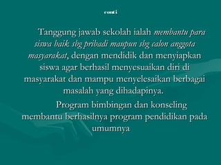 conticonti
Tanggung jawab sekolah ialahTanggung jawab sekolah ialah membantu paramembantu para
siswa baik sbg pribadi maupun sbg calon anggotasiswa baik sbg pribadi maupun sbg calon anggota
masyarakatmasyarakat, dengan mendidik dan menyiapkan, dengan mendidik dan menyiapkan
siswa agar berhasil menyesuaikan diri disiswa agar berhasil menyesuaikan diri di
masyarakat dan mampu menyelesaikan berbagaimasyarakat dan mampu menyelesaikan berbagai
masalah yang dihadapinya.masalah yang dihadapinya.
Program bimbingan dan konselingProgram bimbingan dan konseling
membantu berhasilnya program pendidikan padamembantu berhasilnya program pendidikan pada
umumnyaumumnya
 