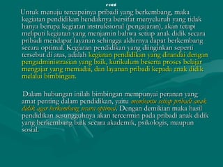 contcont
Untuk menuju tercapainya pribadi yang berkembang, makaUntuk menuju tercapainya pribadi yang berkembang, maka
kegiatan pendidikan hendaknya bersifat menyeluruh yang tidakkegiatan pendidikan hendaknya bersifat menyeluruh yang tidak
hanya berupa kegiatan instruksional (pengajaran), akan tetapihanya berupa kegiatan instruksional (pengajaran), akan tetapi
meliputi kegiatan yang menjamin bahwa setiap anak didik secarameliputi kegiatan yang menjamin bahwa setiap anak didik secara
pribadi mendapat layanan sehingga akhirnya dapat berkembangpribadi mendapat layanan sehingga akhirnya dapat berkembang
secara optimal. Kegiatan pendidikan yang diinginkan sepertisecara optimal. Kegiatan pendidikan yang diinginkan seperti
tersebut di atas, adalahtersebut di atas, adalah kegiatan pendidikan yang ditandai dengankegiatan pendidikan yang ditandai dengan
pengadministrasian yang baik, kurikulum beserta proses belajarpengadministrasian yang baik, kurikulum beserta proses belajar
mengajar yang memadai, dan layanan pribadi kepada anak didikmengajar yang memadai, dan layanan pribadi kepada anak didik
melalui bimbingan.melalui bimbingan.
Dalam hubungan inilah bimbingan mempunyai peranan yangDalam hubungan inilah bimbingan mempunyai peranan yang
amat penting dalam pendidikan, yaituamat penting dalam pendidikan, yaitu membantu setiap pribadi anakmembantu setiap pribadi anak
didik agar berkembang secara optimaldidik agar berkembang secara optimal. Dengan demikian maka hasil. Dengan demikian maka hasil
pendidikan sesungguhnya akan tercermin pada pribadi anak didikpendidikan sesungguhnya akan tercermin pada pribadi anak didik
yang berkembang baik secara akademik, psikologis, maupunyang berkembang baik secara akademik, psikologis, maupun
sosial.sosial.
 