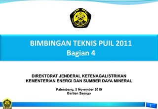 DIREKTORAT JENDERAL KETENAGALISTRIKAN
KEMENTERIAN ENERGI DAN SUMBER DAYA MINERAL
Palembang, 5 November 2019
Bartien Sayogo
BIMBINGAN TEKNIS PUIL 2011
Bagian 4
 