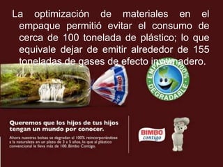 La optimización de materiales en el
 empaque permitió evitar el consumo de
 cerca de 100 tonelada de plástico; lo que
 equivale dejar de emitir alrededor de 155
 toneladas de gases de efecto invernadero.
 
