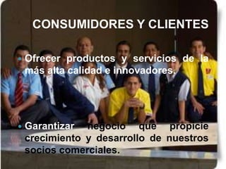 CONSUMIDORES Y CLIENTES

   Ofrecer productos y servicios de la
    más alta calidad e innovadores.




   Garantizar negocio que propicie
    crecimiento y desarrollo de nuestros
    socios comerciales.
 
