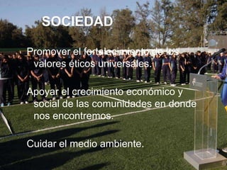 SOCIEDAD

Promover el fortalecimiento de los
 valores éticos universales.

Apoyar el crecimiento económico y
 social de las comunidades en donde
 nos encontremos.

Cuidar el medio ambiente.
 