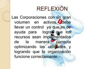 REFLEXIÒN
Las Corporaciones con un gran
 volumen en activos, debe
 llevar un control ya que es de
 ayuda para lograr que los
 recursos sean implementados
 de     la   manera     correcta
 optimizando las utilidades y
 logrando que la organización
 funcione correctamente.
 