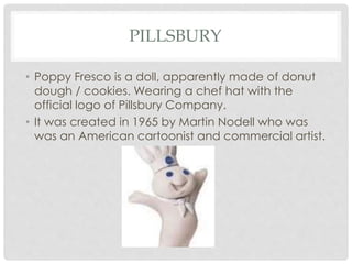 • Poppy Fresco is a doll, apparently made of donut
dough / cookies. Wearing a chef hat with the
official logo of Pillsbury Company.
• It was created in 1965 by Martin Nodell who was
was an American cartoonist and commercial artist.
PILLSBURY
 
