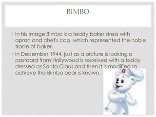 BIMBO
• In his image Bimbo is a teddy baker dress with
apron and chef's cap, which represented the noble
trade of baker.
• In December 1944, just as a picture is looking a
postcard from Hollywood is received with a teddy
dressed as Santa Claus and then it is modified to
achieve the Bimbo bear is known.
 