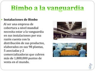  Instalaciones de Bimbo
Al ser una empresa de
cobertura a nivel mundial
necesita estar a la vanguardia
en sus instalaciones por esa
razón cuenta con la
distribución de sus productos,
elaborados en sus 98 plantas,
5 asociadas y 2
comercializadoras que cubren
más de 1,800,000 puntos de
venta en el mundo.
 