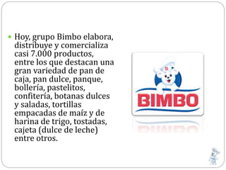  Hoy, grupo Bimbo elabora,
distribuye y comercializa
casi 7.000 productos,
entre los que destacan una
gran variedad de pan de
caja, pan dulce, panque,
bollería, pastelitos,
confitería, botanas dulces
y saladas, tortillas
empacadas de maíz y de
harina de trigo, tostadas,
cajeta (dulce de leche)
entre otros.
 