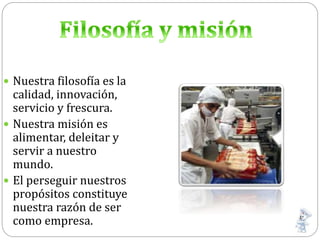  Nuestra filosofía es la
calidad, innovación,
servicio y frescura.
 Nuestra misión es
alimentar, deleitar y
servir a nuestro
mundo.
 El perseguir nuestros
propósitos constituye
nuestra razón de ser
como empresa.
 