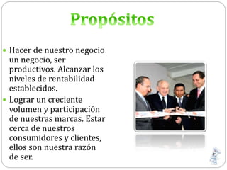  Hacer de nuestro negocio
un negocio, ser
productivos. Alcanzar los
niveles de rentabilidad
establecidos.
 Lograr un creciente
volumen y participación
de nuestras marcas. Estar
cerca de nuestros
consumidores y clientes,
ellos son nuestra razón
de ser.
 