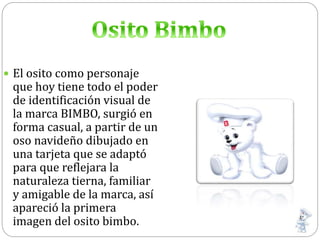  El osito como personaje
que hoy tiene todo el poder
de identificación visual de
la marca BIMBO, surgió en
forma casual, a partir de un
oso navideño dibujado en
una tarjeta que se adaptó
para que reflejara la
naturaleza tierna, familiar
y amigable de la marca, así
apareció la primera
imagen del osito bimbo.
 