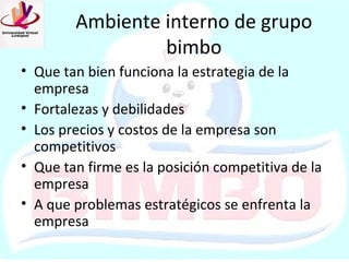 Ambiente interno de grupo
                 bimbo
• Que tan bien funciona la estrategia de la
  empresa
• Fortalezas y debilidades
• Los precios y costos de la empresa son
  competitivos
• Que tan firme es la posición competitiva de la
  empresa
• A que problemas estratégicos se enfrenta la
  empresa
 