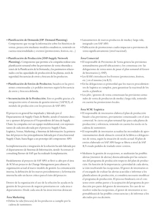 • Planificación de Demanda (DP- Demand Planning).
Componente que recoge la información sobre los históricos de
ventas, proyección mediante modelos estadísticos, teniendo en
cuenta estacionalidades y eventos (promociones, festivos, etc...)
• Planificación de Producción (SNP-Supply Network
Planning). Componente que permite a la compañía realizar una
planificación semanal sobre las previsiones de venta obtenidas a
través de la Planificación de la Demanda y los parámetros relacio-
nados con las capacidades de producción de las plantas, stock de
seguridad, frecuencias de envío y frescura de los productos.
• Planificación de Envíos de Productos, basados en las previ-
siones consensuadas y/o pedidos internos según la frecuencia
de envío y frescura definida.
• Secuenciación de la Producción. Esto es posible gracias a la
integración entre el sistema de gestión interna ( SAP R/3), el
módulo de producción con los procesos de SAP APO.
El proyecto en general fue impulsado y liderado por el
Departamento de Supply Chain de Bimbo, siendo el máximo direc-
tor y sponsor del proyecto el Vicepresidente del área de Supply
Chain. La compañía creó un equipo multifuncional, con represen-
tantes de cada área afectada por el proyecto; Supply Chain,
Logística, Ventas, Marketing, y Sistemas de Información. La primera
fase del proyecto fue principalmente liderada por el área funcional
Supply Chain, hasta llegar a un prototipo del componente APO.
La implementación e integración de la solución ha sido liderada por
el departamento de Sistemas de Información, siendo Accenture el
consulting Partner de SAP que ha realizado la implantación.
Paralelamente al proyecto de SAP APO, se llevó a cabo por el área
de SCM un proyecto de Change Management para alinear la
organización actual al nuevo modelo de gestión. La comunicación
interna, la definición de los nuevos procedimientos y la formación
interna ha sido un factor crítico para el éxito del proyecto.
Dentro de la organización el uso de la solución les ayuda en la
gestión de los procesos de negocio prioritarios en cada área o
departamento. Desde cada una de las áreas internas destacan:
Área Marketing
• Define la vida (frescura) de los productos a cumplir por la
cadena de suministro.
• Lanzamientos de nuevos productos de media y larga vida,
integrado con SAP APO.
• Publicación de promociones cuales impactan a previsiones de
venta significativamente (nivel nacional).
Área Comercial
• El responsable de Previsiones de Venta genera las previsiones
semanalmente para 65 ubicaciones y los consensua con las
delegaciones de venta antes de pasar el plan semanal al Gestor
de Inventarios (y SNP).
• Los KAM’s introducen los Eventos (promociones, festivos,
etc.) en el sistema (vía R/3).
• En las delegaciones es primordial que los nuevos procedimien-
tos de logística se cumplen, para garantizar la exactitud de los
stocks a planificar.
• Los jefes / gestores de venta consensuan las previsiones sema-
nales de venta de productos de media y larga vida, teniendo
en cuenta las promociones locales.
Área SCM/ Logística
• El responsable de inventarios elabora el plan de producción
basado a las previsiones, previamente consensuado con el área
comercial. Se cierra un plan semanal fijo para cada planta de
producción y referencia, teniendo en cuenta los stocks en la
cadena de suministro.
• El responsable de inventarios actualiza las necesidades de apro-
visionamiento desde almacén central de la fábrica a delegacio-
nes de venta, según la situación de stocks actual. El plan de
envíos elaborado en SAP APO luego se libera a nivel de SAP
R/3 creado pedidos de traslado entre centros.
• Mediante la gestión de excepciones, se analizarán las posibles
alertas (monitor de alertas) desencadenadas por las variacio-
nes del programa de producción respecto del plan de produc-
ción. En función de la importancia y prioridad de cada alerta,
se irán resolviendo las excepciones. El gestor de inventarios es
el encargado de evaluar las alertas acaecidas e informar a los
planificadores de producción, si considera necesario modificar
el programa de producción. El proceso finalizará con el con-
senso entre ambas partes y la aceptación del programa de pro-
ducción por parte del gestor de inventarios. En caso de no
resolver todas las excepciones, el gestor de inventarios se res-
ponsabilizará de las posibles consecuencias y de informar a los
afectados por esa decisión.
 