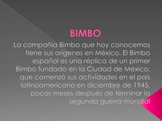 BIMBO La compañía Bimbo que hoy conocemos tiene sus orígenes en México. El Bimbo español es una réplica de un primer Bimbo fundado en la Ciudad de México, que comenzó sus actividades en el país latinoamericano en diciembre de 1945, pocos meses después de terminar la segunda guerra mundial 