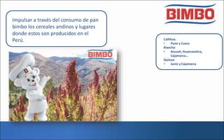 Impulsar a través del consumo de pan
bimbo los cereales andinos y lugares
donde estos son producidos en el
Perú. Cañihua:
• Puno y Cusco
Kiwicha:
• Ancash, Huancavelica,
Cajamarca…
Quinua:
• Junin y Cajamarca
 
