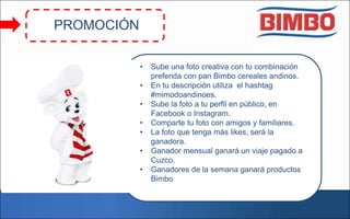 • Sube una foto creativa con tu combinación
preferida con pan Bimbo cereales andinos.
• En tu descripción utiliza el hashtag
#mimodoandinoes.
• Sube la foto a tu perfil en público, en
Facebook o Instagram.
• Comparte tu foto con amigos y familiares.
• La foto que tenga más likes, será la
ganadora.
• Ganador mensual ganará un viaje pagado a
Cuzco.
• Ganadores de la semana ganará productos
Bimbo
PROMOCIÓN
 