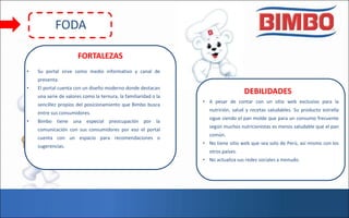 DEBILIDADES
• A pesar de contar con un sitio web exclusivo para la
nutrición, salud y recetas saludables. Su producto estrella
sigue siendo el pan molde que para un consumo frecuente
según muchos nutricionistas es menos saludable que el pan
común.
• No tiene sitio web que sea solo de Perú, así mismo con los
otros países.
• No actualiza sus redes sociales a menudo.
• Su portal sirve como medio informativo y canal de
preventa.
• El portal cuenta con un diseño moderno donde destacan
una serie de valores como la ternura, la familiaridad o la
sencillez propios del posicionamiento que Bimbo busca
entre sus consumidores.
• Bimbo tiene una especial preocupación por la
comunicación con sus consumidores por eso el portal
cuenta con un espacio para recomendaciones o
sugerencias.
FORTALEZAS
FODA
 