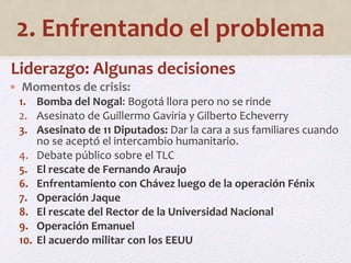 2. Enfrentando el problema 
Liderazgo: Algunas decisiones 
• Momentos de crisis: 
1. Bomba del Nogal: Bogotá llora pero no se rinde 
2. Asesinato de Guillermo Gaviria y Gilberto Echeverry 
3. Asesinato de 11 Diputados: Dar la cara a sus familiares cuando 
no se aceptó el intercambio humanitario. 
4. Debate público sobre el TLC 
5. El rescate de Fernando Araujo 
6. Enfrentamiento con Chávez luego de la operación Fénix 
7. Operación Jaque 
8. El rescate del Rector de la Universidad Nacional 
9. Operación Emanuel 
10. El acuerdo militar con los EEUU 
 