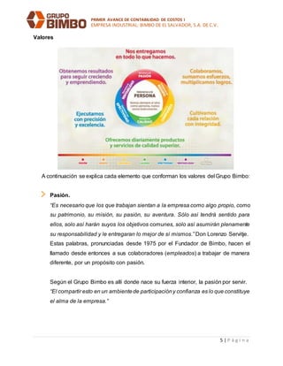 PRIMER AVANCE DE CONTABILIDAD DE COSTOS I
EMPRESA INDUSTRIAL: BIMBO DE EL SALVADOR, S.A. DE C.V.
5 | P á g i n a
Valores
A continuación se explica cada elemento que conforman los valores del Grupo Bimbo:
Pasión.
“Es necesario que los que trabajan sientan a la empresa como algo propio, como
su patrimonio, su misión, su pasión, su aventura. Sólo así tendrá sentido para
ellos, solo así harán suyos los objetivos comunes, solo así asumirán plenamente
su responsabilidad y le entregaran lo mejor de sí mismos.” Don Lorenzo Servitje.
Estas palabras, pronunciadas desde 1975 por el Fundador de Bimbo, hacen el
llamado desde entonces a sus colaboradores (empleados) a trabajar de manera
diferente, por un propósito con pasión.
Según el Grupo Bimbo es allí donde nace su fuerza interior, la pasión por servir.
“El compartir esto en un ambientede participacióny confianza es lo que constituye
el alma de la empresa.”
 