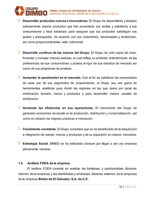 PRIMER AVANCE DE CONTABILIDAD DE COSTOS I
EMPRESA INDUSTRIAL: BIMBO DE EL SALVADOR, S.A. DE C.V.
10 | P á g i n a
Desarrollar productos nuevos e innovadores. El Grupo ha desarrollado y lanzado
exitosamente nuevos productos que han aumentado sus ventas y satisfecho a sus
consumidores y hace esfuerzos para asegurar que sus productos satisfagan sus
gustos y presupuesto, de acuerdo con sus costumbres, necesidades y tendencias,
así como proporcionándoles valor nutricional.
Desarrollo continuo de las marcas del Grupo. El Grupo ha sido capaz de crear,
fomentar y manejar marcas exitosas, lo cual refleja su profundo entendimiento de las
preferencias de sus consumidores y prueba el rigor de sus estudios de mercado así
como de sus programas de pruebas.
Aumentar la penetración en el mercado. Con el fin de satisfacer las necesidades
de cada uno de sus segmentos de consumidores, el Grupo usa una gama de
herramientas analíticas para dividir las regiones en las que opera por canal de
distribución, tamaño, marca y productos y para desarrollar nuevos canales de
distribución.
Aumentar las eficiencias en sus operaciones. El crecimiento del Grupo ha
generado economías de escala en la producción, distribución y comercialización, así
como en difusión de mejores prácticas e innovación.
Crecimiento constante. El Grupo considera que se ha beneficiado de la adquisición
e integración de nuevas marcas y productos y de su expansión en nuevos mercados.
Estrategia Social. BIMBO se ha esforzado siempre por llegar a ser una empresa
plenamente humana.
1.5. Análisis FODA de la empresa
El análisis FODA consiste en analizar las fortalezas y oportunidades (factores
internos de la empresa) y las debilidades y amenazas (factores externos de la empresa)
de la empresa Bimbo de El Salvador, S.A. de C.V.
 