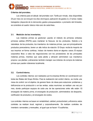 PRIMER AVANCE DE CONTABILIDAD DE COSTOS I
EMPRESA INDUSTRIAL: BIMBO DE EL SALVADOR, S.A. DE C.V.
19 | P á g i n a
Criterios del prorrateo.
Los criterios para el cálculo del prorrateo son: Tarifa por minuto, días disponibles
25 por mes (no se incluyen los días domingos), aplicación de gastos 2 y 3 turnos reales
trabajados (depende de la demanda), gastos presupuestados o promedio del trimestre,
se considera el cuadro básico más caro de cada línea.
3.1. Medición de los inventarios.
Las materias primas se gestionan usando el método de primeras entradas
primeras salidas (PEPS) para mantener la frescura de los productos. Debido a la
naturaleza de los productos, los inventarios de materias primas, que son principalmente
productos perecederos, tienen un alto índice de rotación. El Grupo recibe la mayoría de
sus insumos en forma continua, incluso de manera diaria en algunos casos. El equipo
corporativo lleva a cabo las negociaciones con los proveedores de las principales
materias primas, mientras que cada planta y almacén administran sus inventarios
propios. Las plantas y almacenes también manejan sus órdenes de compra de materias
primas que pueden obtenerse localmente.
3.2. Control interno.
Los controles internos son realizados por la empresa Bimbo en coordinación con
todas las filiales del Grupo Bimbo. Para la realización del control interno, se monta una
mesa de control con el objetivo de generar lluvia de ideas para solucionar problemas y
deficiencias en la producción o en las ventas; estas reuniones se realizan una vez por
mes, donde participan equipos de cada una de las operaciones entre ello están: El
encargado de materia prima, el encargado de producción, administrativo de despacho,
certificador de productos y el encargado de costos.
Los controles internos se basan en rentabilidad, calidad, productividad y eficiencia; estos
controles se realizan local, regional y corporativamente. Se realizan controles de
inventario semanales y mensuales, al igual que se hacen 15 auditorías.
 