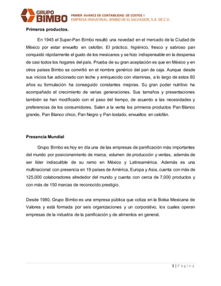 PRIMER AVANCE DE CONTABILIDAD DE COSTOS I
EMPRESA INDUSTRIAL: BIMBO DE EL SALVADOR, S.A. DE C.V.
3 | P á g i n a
Primeros productos.
En 1945 el Super-Pan Bimbo resultó una novedad en el mercado de la Ciudad de
México por estar envuelto en celofán. El práctico, higiénico, fresco y sabroso pan
conquistó rápidamente el gusto de los mexicanos y se hizo indispensable en la despensa
de casi todos los hogares del país. Prueba de su gran aceptación es que en México y en
otros países Bimbo se convirtió en el nombre genérico del pan de caja. Aunque desde
sus inicios fue adicionado con leche y enriquecido con vitaminas, a lo largo de estos 60
años su formulación ha conseguido constantes mejoras. Su gran poder nutritivo ha
acompañado el crecimiento de varias generaciones. Sus tamaños y presentaciones
también se han modificado con el paso del tiempo, de acuerdo a las necesidades y
preferencias de los consumidores. Salen a la venta los primeros productos Pan Blanco
grande, Pan Blanco chico, Pan Negro y Pan tostado, envueltos en celofán.
Presencia Mundial
Grupo Bimbo es hoy en día una de las empresas de panificación más importantes
del mundo por posicionamiento de marca, volumen de producción y ventas, además de
ser líder indiscutible de su ramo en México y Latinoamérica. Además es una
multinacional con presencia en 19 países de América, Europa y Asia, cuenta con más de
125,000 colaboradores alrededor del mundo y cuenta con cerca de 7,000 productos y
con más de 150 marcas de reconocido prestigio.
Desde 1980, Grupo Bimbo es una empresa pública que cotiza en la Bolsa Mexicana de
Valores y está formada por seis organizaciones y un corporativo, los cuales operan
empresas de la industria de la panificación y de alimentos en general.
 