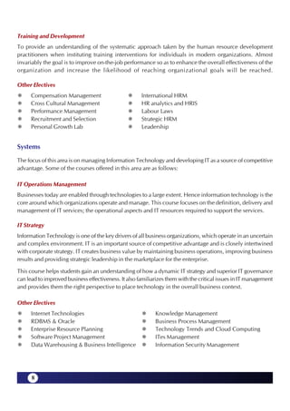 Training and Development
To provide an understanding of the systematic approach taken by the human resource development
practitioners when instituting training interventions for individuals in modern organizations. Almost
invariably the goal is to improve on-the-job performance so as to enhance the overall effectiveness of the
organization and increase the likelihood of reaching organizational goals will be reached.

Other Electives
      Compensation Management                         International HRM
      Cross Cultural Management                       HR analytics and HRIS
      Performance Management                          Labour Laws
      Recruitment and Selection                       Strategic HRM
      Personal Growth Lab                             Leadership


Systems
The focus of this area is on managing Information Technology and developing IT as a source of competitive
advantage. Some of the courses offered in this area are as follows:

IT Operations Management
Businesses today are enabled through technologies to a large extent. Hence information technology is the
core around which organizations operate and manage. This course focuses on the definition, delivery and
management of IT services; the operational aspects and IT resources required to support the services.

IT Strategy
Information Technology is one of the key drivers of all business organizations, which operate in an uncertain
and complex environment. IT is an important source of competitive advantage and is closely intertwined
with corporate strategy. IT creates business value by maintaining business operations, improving business
results and providing strategic leadership in the marketplace for the enterprise.

This course helps students gain an understanding of how a dynamic IT strategy and superior IT governance
can lead to improved business effectiveness. It also familiarizes them with the critical issues in IT management
and provides them the right perspective to place technology in the overall business context.

Other Electives
      Internet Technologies                                 Knowledge Management
      RDBMS & Oracle                                        Business Process Management
      Enterprise Resource Planning                          Technology Trends and Cloud Computing
      Software Project Management                           ITes Management
      Data Warehousing & Business Intelligence              Information Security Management




      8
 
