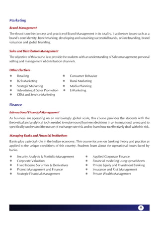 Marketing
Brand Management
The thrust is on the concept and practice of Brand Management in its totality. It addresses issues such as a
brand's core identity, benchmarking, developing and sustaining successful brands, online branding, brand
valuation and global branding.

Sales and Distribution Management
The objective of this course is to provide the students with an understanding of Sales management, personal
selling and management of distribution channels.

Other Electives
     Retailing                                 Consumer Behavior
     B2B Marketing                             Rural Marketing
     Strategic Marketing                       Media Planning
     Advertising & Sales Promotion             E-Marketing
     CRM and Service Marketing


Finance
International Financial Management
As business are operating on an increasingly global scale, this course provides the students with the
theoretical and analytical tools needed to make sound business decisions in an international arena and to
specifically understand the nature of exchange rate risk and to learn how to effectively deal with this risk.

Managing Banks and Financial Institutions
Banks play a pivotal role in the Indian economy. This course focuses on banking theory and practice as
applied to the unique conditions of this country. Students learn about the operational issues faced by
banks.

     Security Analysis & Portfolio Management                    Applied Corporate Finance
     Corporate Valuation                                         Financial modeling using spreadsheets
     Fixed Income Securities & Derivatives                       Private Equity and Investment Banking
     Project Management and Finance                              Insurance and Risk Management
     Strategic Financial Management                              Private Wealth Management




                                                                                                     9
 