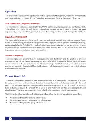 Operations
The focus of this area is on the significant aspects of Operations Management, the recent developments
and emerging trends in the practices of Operations Management. Some of the courses offered are:

Lean Enterprise for Competitive Advantage
The course dwells on theories including MRP I / MRP II techniques, JIT production and purchasing / OPT,
TQM philosophy, quality through design, process improvement and small group activities, ISO 9000
requirements, Supply Chain Management, FMS Group Technology, Cellular Manufacturing and CAD / CAM.

Supply Chain Management
The course objectives are to define a supply chain and understand material, information and capital flows.
It aims at understanding the major challenges involved in supply chain management, including variability,
organisational silos, the Bullwhip Effect, and trade-offs. It aims at making the student recognize the importance
of product design and manufacturing in the supply chain process. And last but not the least, learn the
importance of metrics, including chain-wide metrics.

Revenue Management
This course provides a comprehensive introduction to both the theory and the practice of revenue
management and pricing. Revenue management is an applied discipline its value derives from the business
results it achieves and is grouped under some of the dominating factors like Forecast, optimization, dynamic
pricing, bid prices etc. Students will learn to identify and exploit opportunities for revenue optimization in
different business contexts.



Personal Growth Lab
Teamwork and therefore groups has been increasingly the focus of attention for a wide variety of reasons
for quite sometime now. On one hand there is an increased realization that groups need to be the focal
point of our attention Organisations require to harness the synergy available only in groups. On the other
hand individuals require the group both to work in and work with for their (personal) growth and
development. This trend towards groups being a focal point attention is gathering momentum.

Students are therefore taken through a trimester module, along the lines of a workshop, focused on,

      Awareness of the self for personal effectiveness;
      Awareness of the other for interpersonal effectiveness;
      Awareness of the group for group effectiveness.




     10
 