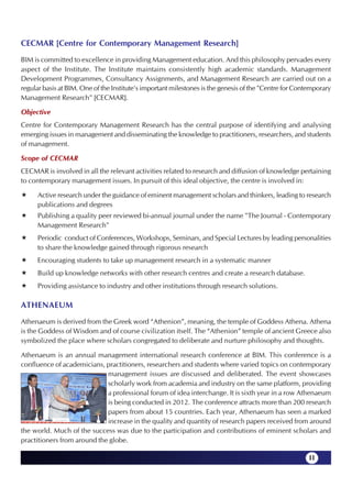 CECMAR [Centre for Contemporary Management Research]
BIM is committed to excellence in providing Management education. And this philosophy pervades every
aspect of the Institute. The Institute maintains consistently high academic standards. Management
Development Programmes, Consultancy Assignments, and Management Research are carried out on a
regular basis at BIM. One of the Institute's important milestones is the genesis of the "Centre for Contemporary
Management Research" [CECMAR].

Objective
Centre for Contemporary Management Research has the central purpose of identifying and analysing
emerging issues in management and disseminating the knowledge to practitioners, researchers, and students
of management.

Scope of CECMAR
CECMAR is involved in all the relevant activities related to research and diffusion of knowledge pertaining
to contemporary management issues. In pursuit of this ideal objective, the centre is involved in:

      Active research under the guidance of eminent management scholars and thinkers, leading to research
      publications and degrees
      Publishing a quality peer reviewed bi-annual journal under the name "The Journal - Contemporary
      Management Research"
      Periodic conduct of Conferences, Workshops, Seminars, and Special Lectures by leading personalities
      to share the knowledge gained through rigorous research
      Encouraging students to take up management research in a systematic manner
      Build up knowledge networks with other research centres and create a research database.
      Providing assistance to industry and other institutions through research solutions.

ATHENAEUM
Athenaeum is derived from the Greek word “Athenion”, meaning, the temple of Goddess Athena. Athena
is the Goddess of Wisdom and of course civilization itself. The “Athenion” temple of ancient Greece also
symbolized the place where scholars congregated to deliberate and nurture philosophy and thoughts.

Athenaeum is an annual management international research conference at BIM. This conference is a
confluence of academicians, practitioners, researchers and students where varied topics on contemporary
                             management issues are discussed and deliberated. The event showcases
                             scholarly work from academia and industry on the same platform, providing
                             a professional forum of idea interchange. It is sixth year in a row Athenaeum
                             is being conducted in 2012. The conference attracts more than 200 research
                             papers from about 15 countries. Each year, Athenaeum has seen a marked
                             increase in the quality and quantity of research papers received from around
the world. Much of the success was due to the participation and contributions of eminent scholars and
practitioners from around the globe.

                                                                                                       11
 