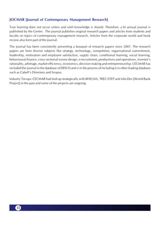 JOCMAR [Journal of Contemporary Management Research]
True learning does not occur unless and until knowledge is shared. Therefore, a bi annual journal is
published by the Centre. The journal publishes original research papers and articles from students and
faculty on topics of contemporary management research. Articles from the corporate world and book
review also form part of the journal.

The journal has been consistently presenting a bouquet of research papers since 2007. The research
papers are from diverse subjects like strategy, technology, competition, organisational commitment,
leadership, motivation and employee satisfaction, supply chain, conditional learning, social learning,
behavioural finance, cross sectional survey design, e-recruitment, productions and operations, investor’s
rationality, arbitrage, market efficiency, economics, decision making and entrepreneurship. CECMAR has
included the journal in the database of EBSCO and is in the process of including it in other leading database
such as Cabell’s Directory and Scopus.

Industry Tie-ups: CECMAR had tied-up strategically with BHELSIA, TREC-STEP and Info-Dev [World Bank
Project] in the past and some of the projects are ongoing.




     12
 