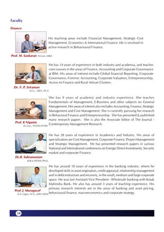 Faculty
Finance


                                His teaching areas include Financial Management, Strategic Cost
                                Management, Economics & International Finance. He is involved in
                                active research in Behavioural Finance.

Prof. M. Sankaran     B.Com, MBA


                                   He has 14 years of experience in both industry and academia, and teaches
                                   core courses in the areas of Finance, Accounting and Corporate Governance
                                   at BIM. His areas of interest include Global financial Reporting, Corporate
                                   Governance, Forensic Accounting, Corporate Valuation, Entrepreneurship,
                                   Access to Finance and Rural Artisan Clusters.
  Dr. V. P. Sriraman
              M.Sc., MBA, Ph.D

                                   She has 9 years of academic and industry experience. She teaches
                                   Fundamentals of Management, E-Business and other subjects on General
                                   Management. Her areas of interest also includes Accounting, Finance, Strategic
                                   Management and Cost Management. She is currently pursuing her research
                                   in Behavioral Finance and Entrepreneurship. She has presented & published
                                   many research papers. She is also the Associate Editor of The Journal -
  Prof. K Nigama
          B.Com., PGDM (IFMR)
                                   Contemporary Management Research.


                                   He has 28 years of experience in Academics and Industry. His areas of
                                   specialization are Cost Management, Corporate Finance, Project Management
                                   and Strategic Management. He has presented research papers in various
                                   National and International conferences on Foreign Direct Investments, Security
                                   market and corporate Finance.
  Dr.R. Subramanian
            M.B.A, FICWA, Ph.D.,

                                 He has around 10 years of experience in the banking industry, where he
                                 developed skills in asset origination, credit appraisal, relationship management
                                 and in debt restructure and recovery, in the small, medium and large corporate
                                 space. He was last Assistant Vice President - Wholesale banking with Kotak
                                 Mahindra Bank. He also has around 3 years of teaching experience. His
                                 primary research interests are in the areas of banking and asset pricing,
  Prof. J. Murugavel
    B.Sc (Agri), M.Sc.,MBA (BIM) behavioural finance, macroeconomics and corporate strategy.




    14
 